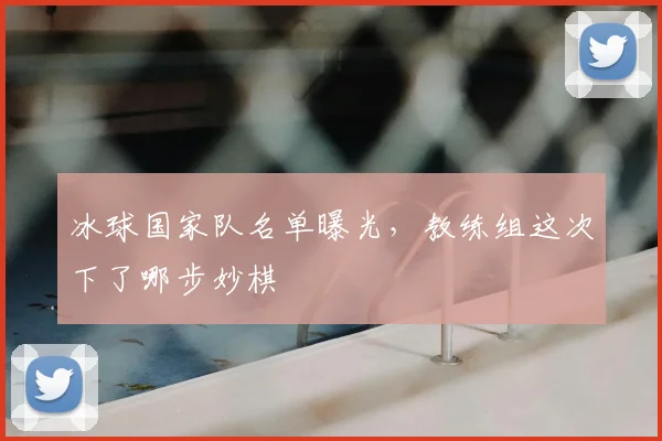 冰球国家队名单曝光，教练组这次下了哪步妙棋