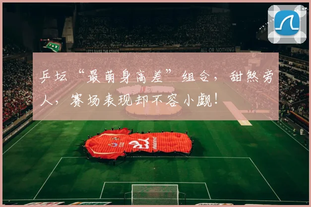 乒坛“最萌身高差”组合，甜煞旁人，赛场表现却不容小觑！