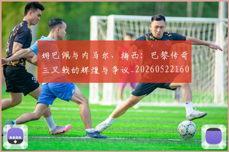姆巴佩与内马尔、梅西:巴黎传奇三叉戟的辉煌与争议_20260522160530_20260609132721