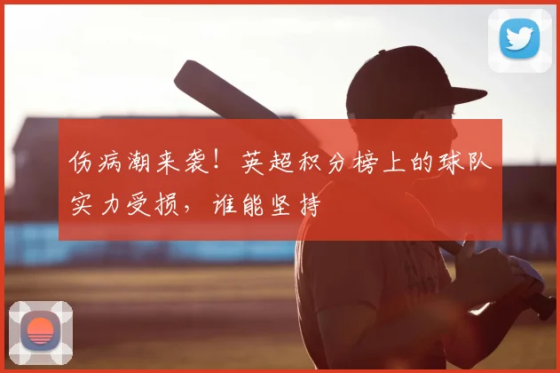 伤病潮来袭！英超积分榜上的球队实力受损，谁能坚持