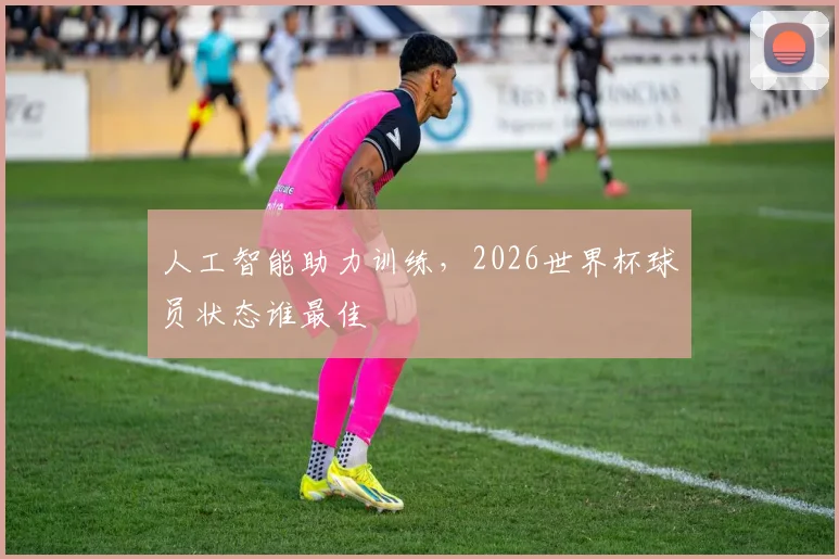 人工智能助力训练，2026世界杯球员状态谁最佳