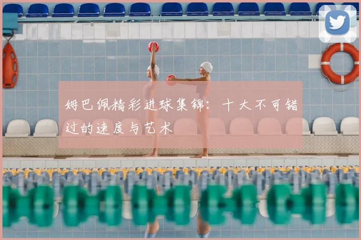 姆巴佩精彩进球集锦：十大不可错过的速度与艺术