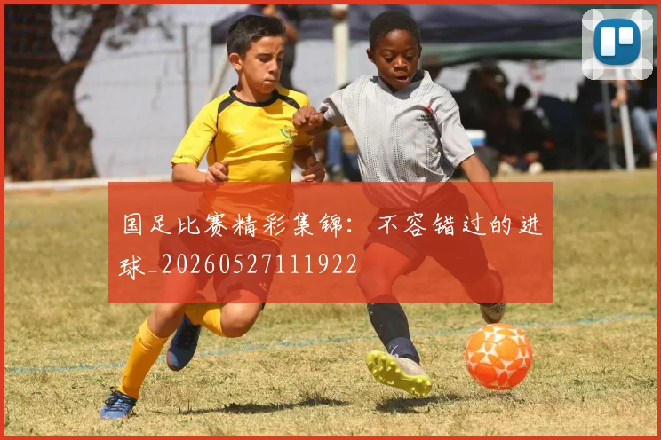 国足比赛精彩集锦：不容错过的进球_20260527111922