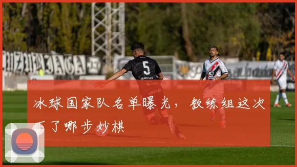 冰球国家队名单曝光,教练组这次下了哪步妙棋